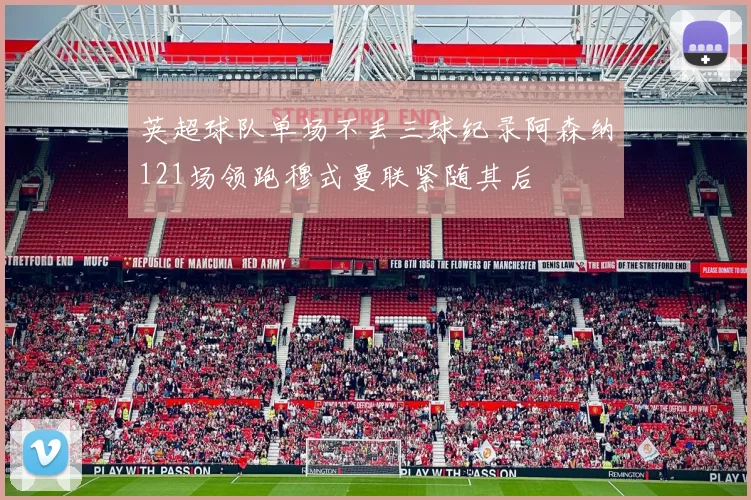 英超球队单场不丢三球纪录阿森纳121场领跑穆式曼联紧随其后