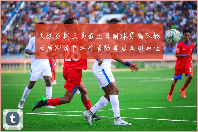 美媒分析交易截止日前球员离队概率唐斯居首字母紧随其后库明加位列第三