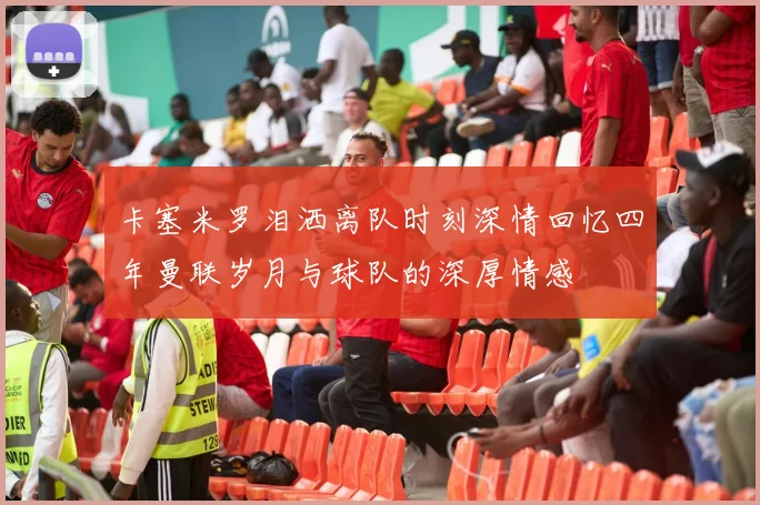 卡塞米罗泪洒离队时刻深情回忆四年曼联岁月与球队的深厚情感