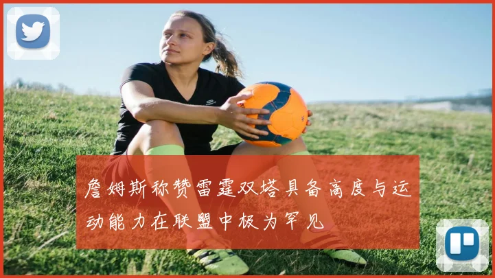 詹姆斯称赞雷霆双塔具备高度与运动能力在联盟中极为罕见