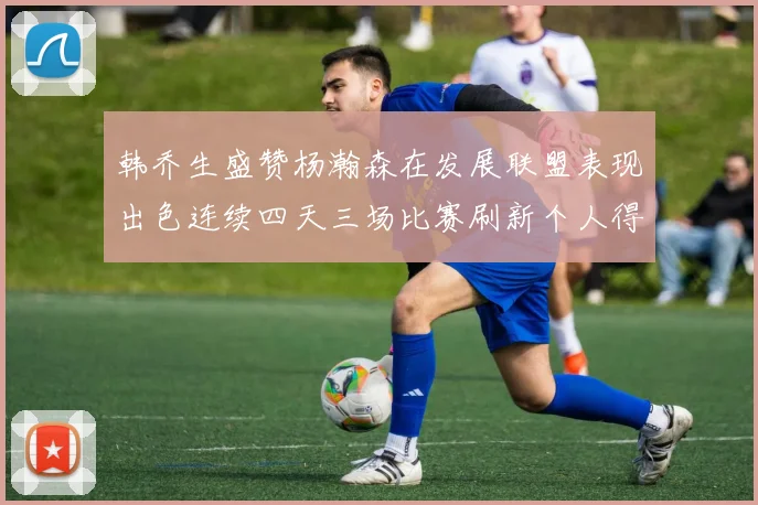 韩乔生盛赞杨瀚森在发展联盟表现出色连续四天三场比赛刷新个人得分与篮板纪录