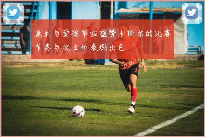康利与爱德华兹盛赞卡斯尔的比赛节奏与攻击性表现出色