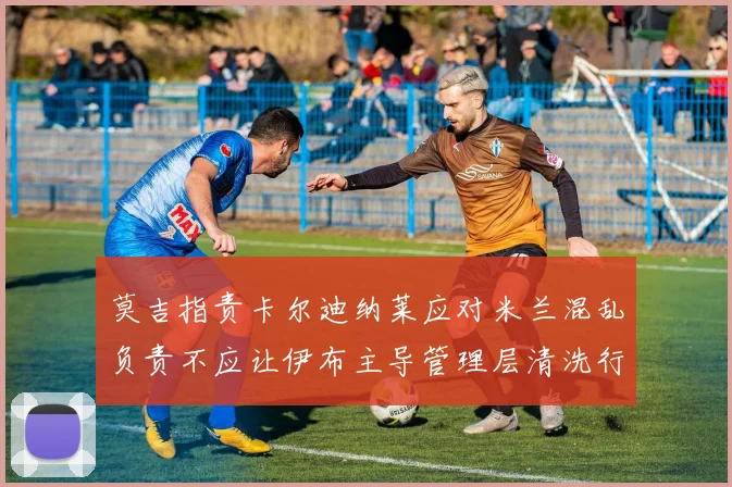 莫吉指责卡尔迪纳莱应对米兰混乱负责不应让伊布主导管理层清洗行动