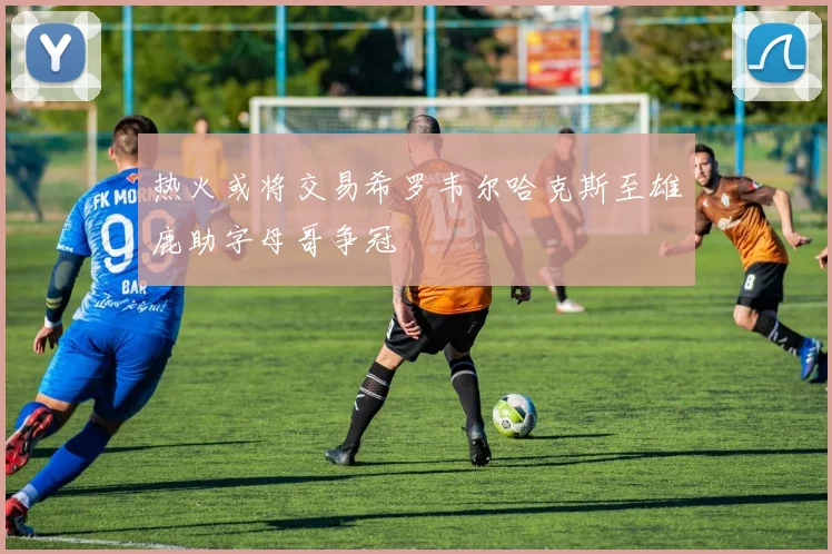 热火或将交易希罗韦尔哈克斯至雄鹿助字母哥争冠
