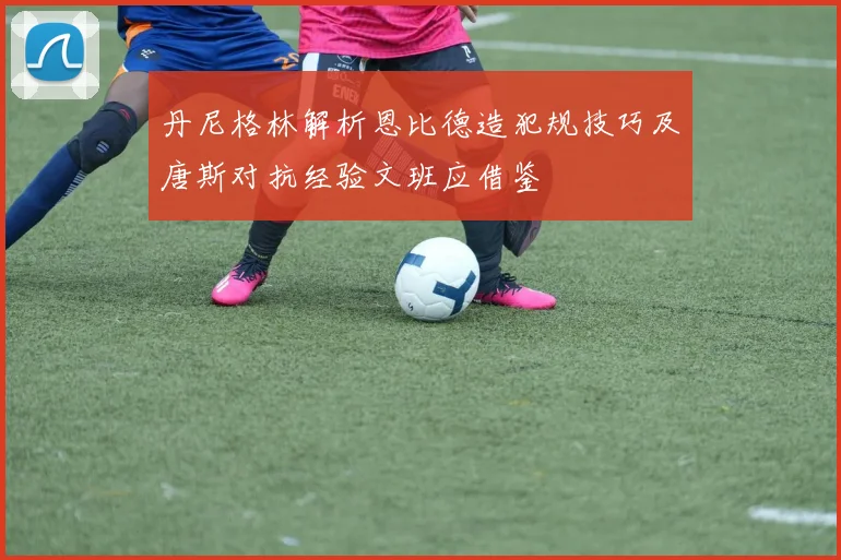 丹尼格林解析恩比德造犯规技巧及唐斯对抗经验文班应借鉴