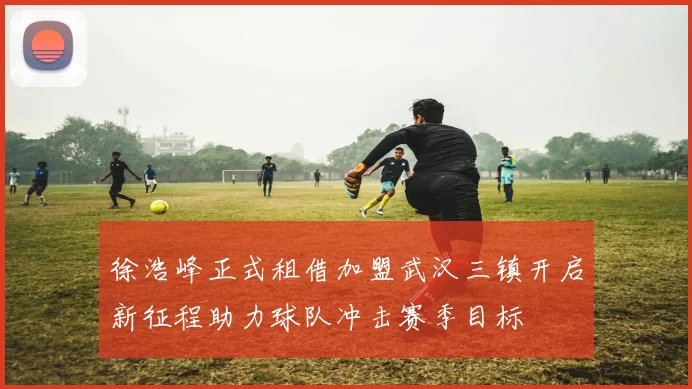 徐浩峰正式租借加盟武汉三镇开启新征程助力球队冲击赛季目标