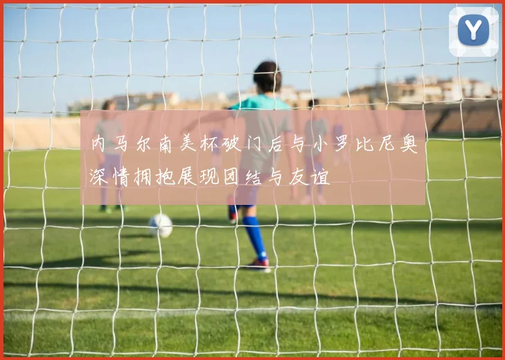 内马尔南美杯破门后与小罗比尼奥深情拥抱展现团结与友谊