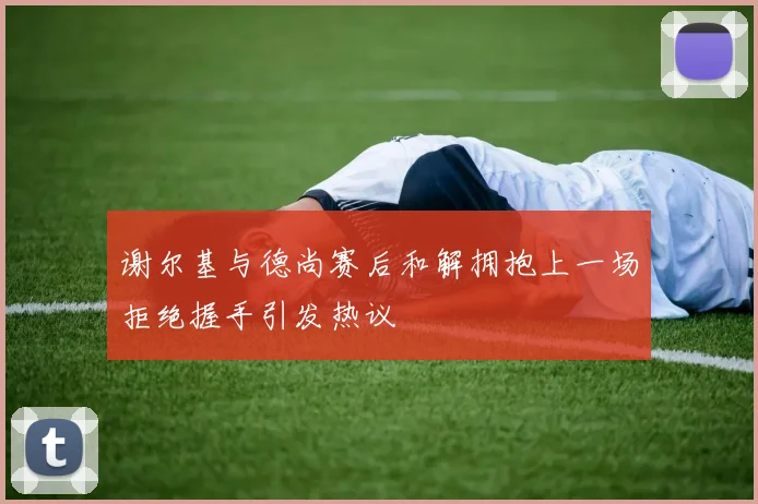 谢尔基与德尚赛后和解拥抱上一场拒绝握手引发热议