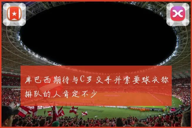 库巴西期待与C罗交手并索要球衣称排队的人肯定不少