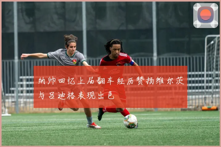 纳帅回忆上届翻车经历赞扬维尔茨与吕迪格表现出色