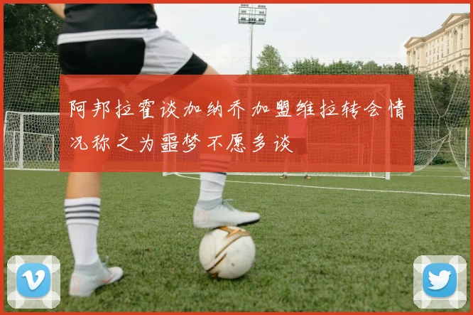 阿邦拉霍谈加纳乔加盟维拉转会情况称之为噩梦不愿多谈
