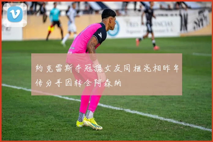 约克雷斯夺冠携女友同框亮相昨年传分手因转会阿森纳