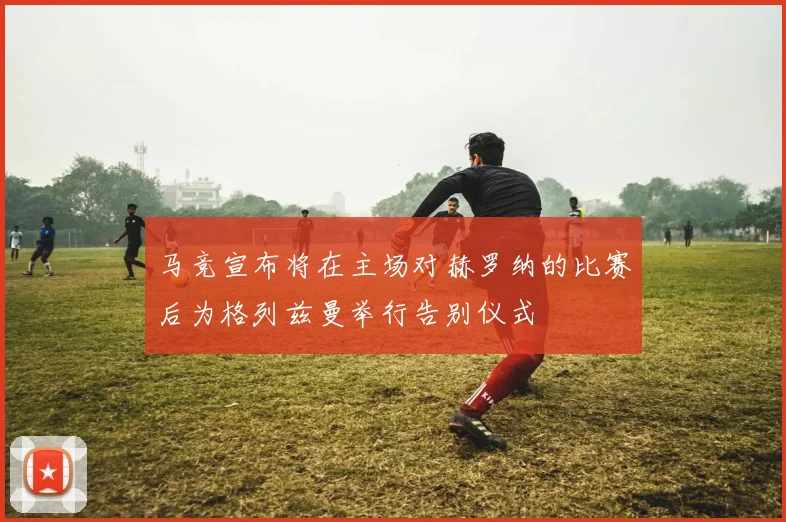 马竞宣布将在主场对赫罗纳的比赛后为格列兹曼举行告别仪式