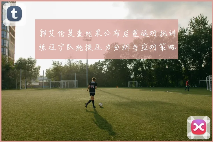 郭艾伦复查结果公布后重返对抗训练辽宁队轮换压力分析与应对策略