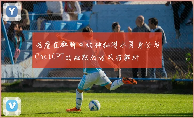 老詹在群聊中的神秘潜水员身份与ChatGPT的幽默对话风格解析