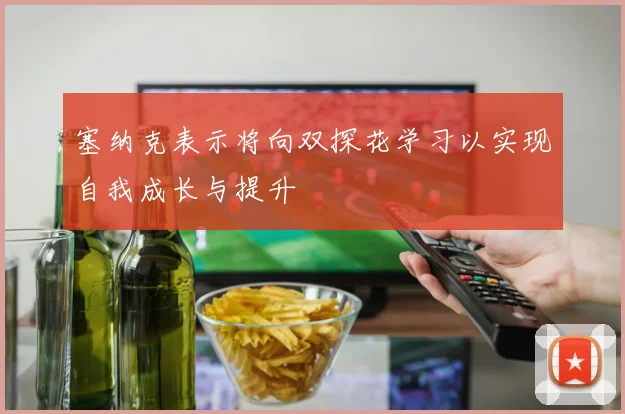 塞纳克表示将向双探花学习以实现自我成长与提升