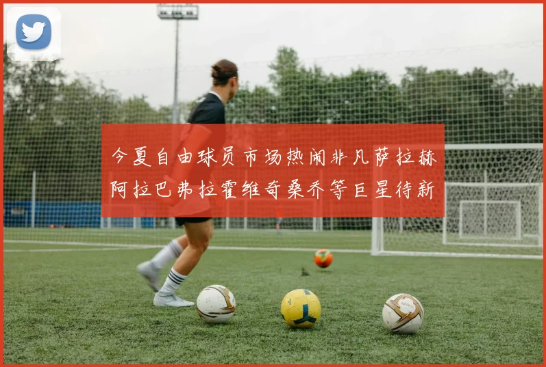 今夏自由球员市场热闹非凡萨拉赫阿拉巴弗拉霍维奇桑乔等巨星待新东家