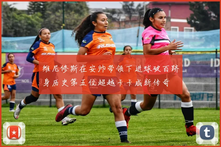维尼修斯在安帅带领下进球破百跻身历史第五位超越卡卡成新传奇