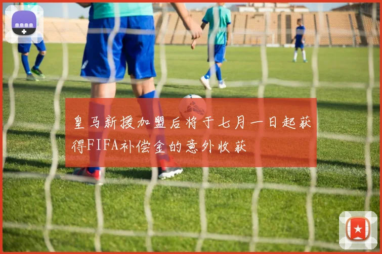 皇马新援加盟后将于七月一日起获得FIFA补偿金的意外收获