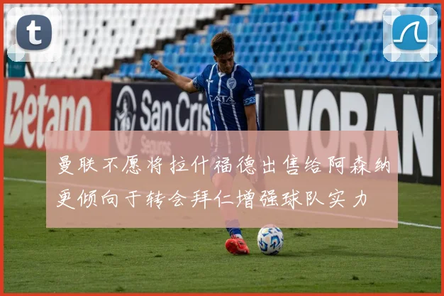 曼联不愿将拉什福德出售给阿森纳更倾向于转会拜仁增强球队实力