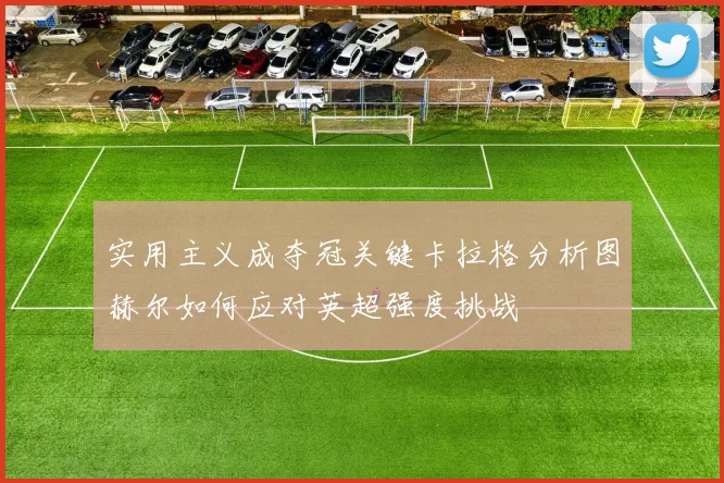 实用主义成夺冠关键卡拉格分析图赫尔如何应对英超强度挑战
