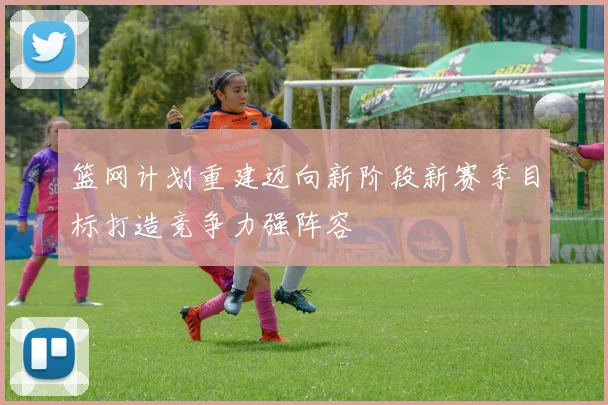篮网计划重建迈向新阶段新赛季目标打造竞争力强阵容