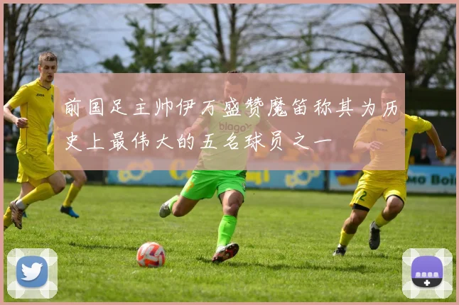 前国足主帅伊万盛赞魔笛称其为历史上最伟大的五名球员之一