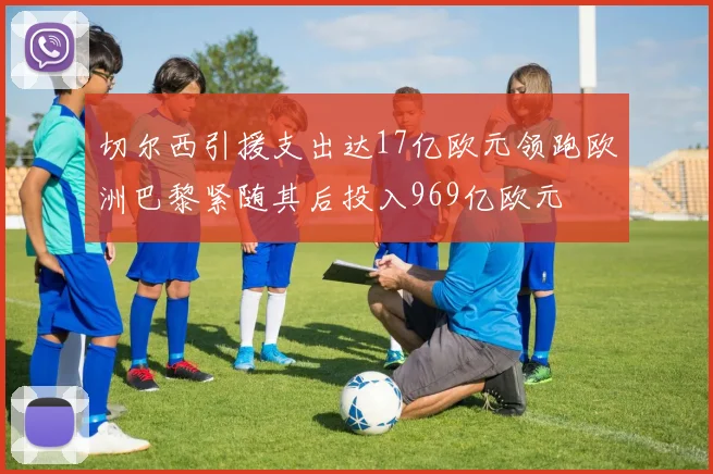 切尔西引援支出达17亿欧元领跑欧洲巴黎紧随其后投入969亿欧元