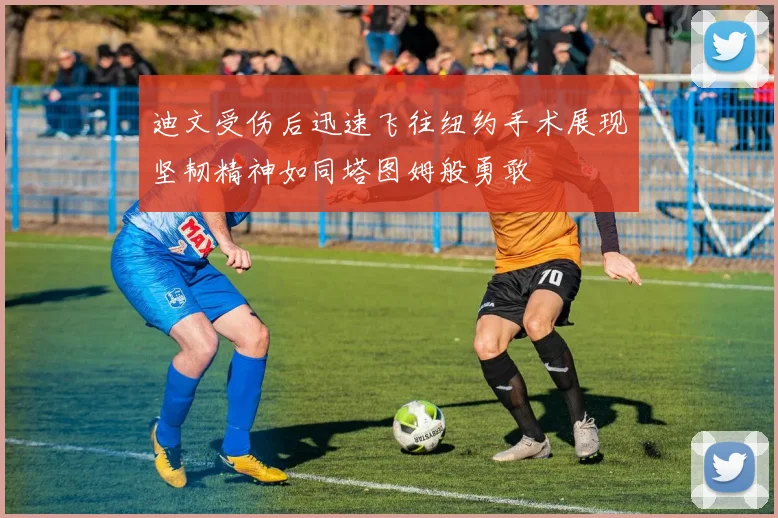 迪文受伤后迅速飞往纽约手术展现坚韧精神如同塔图姆般勇敢