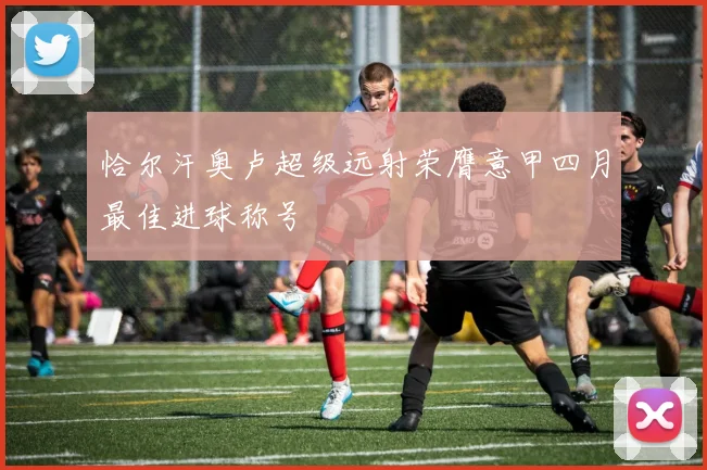 恰尔汗奥卢超级远射荣膺意甲四月最佳进球称号